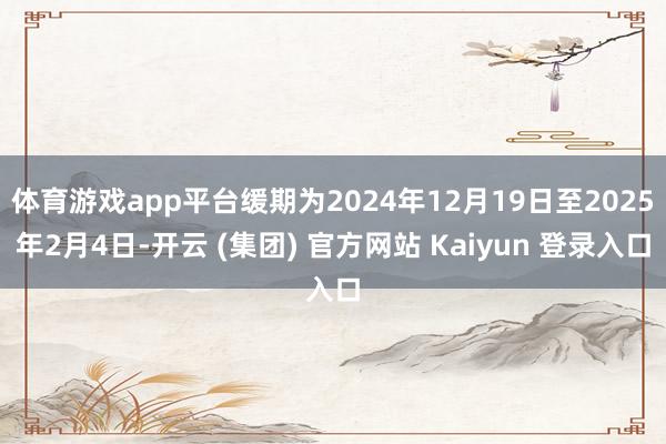 体育游戏app平台缓期为2024年12月19日至2025年2月4日-开云 (集团) 官方网站 Kaiyun 登录入口