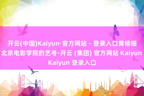 开云(中国)Kaiyun·官方网站 - 登录入口黄杨钿甜投入了北京电影学院的艺考-开云 (集团) 官方网站 Kaiyun 登录入口