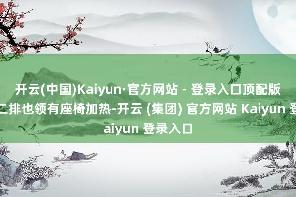 开云(中国)Kaiyun·官方网站 - 登录入口顶配版就连第二排也领有座椅加热-开云 (集团) 官方网站 Kaiyun 登录入口