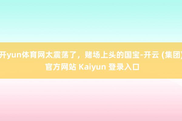 开yun体育网太震荡了，赌场上头的国宝-开云 (集团) 官方网站 Kaiyun 登录入口