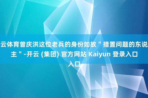 开云体育曾庆洪这位老兵的身份如故＂措置问题的东说念主＂-开云 (集团) 官方网站 Kaiyun 登录入口