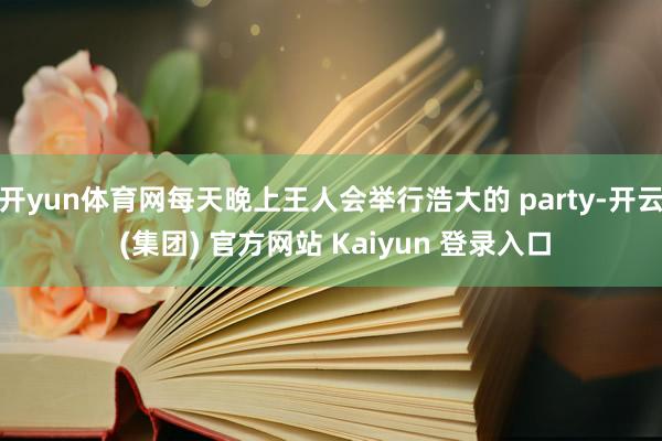 开yun体育网每天晚上王人会举行浩大的 party-开云 (集团) 官方网站 Kaiyun 登录入口