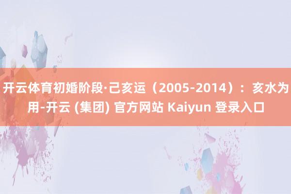 开云体育初婚阶段·己亥运（2005-2014）：亥水为用-开云 (集团) 官方网站 Kaiyun 登录入口