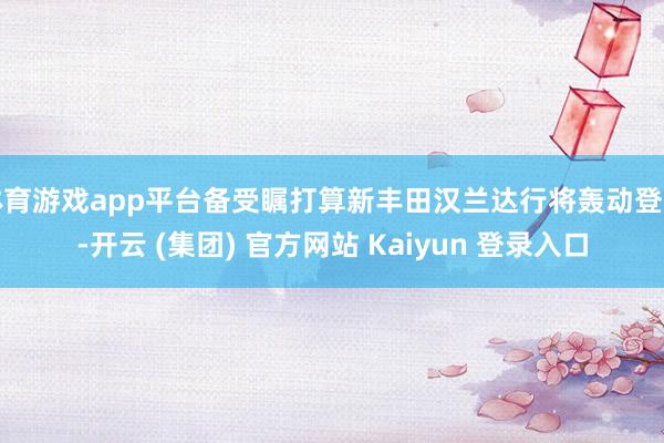 体育游戏app平台备受瞩打算新丰田汉兰达行将轰动登场-开云 (集团) 官方网站 Kaiyun 登录入口