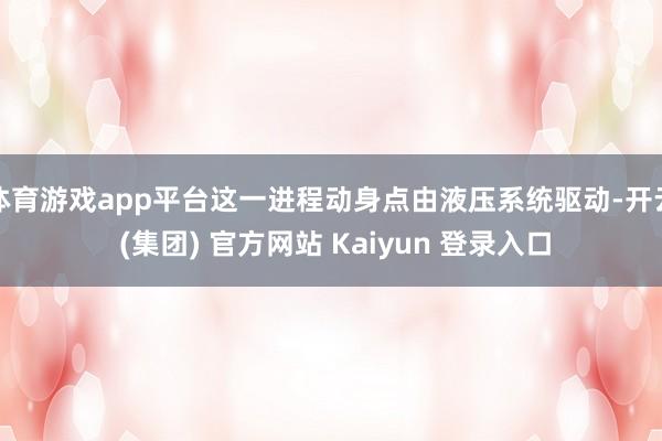 体育游戏app平台这一进程动身点由液压系统驱动-开云 (集团) 官方网站 Kaiyun 登录入口