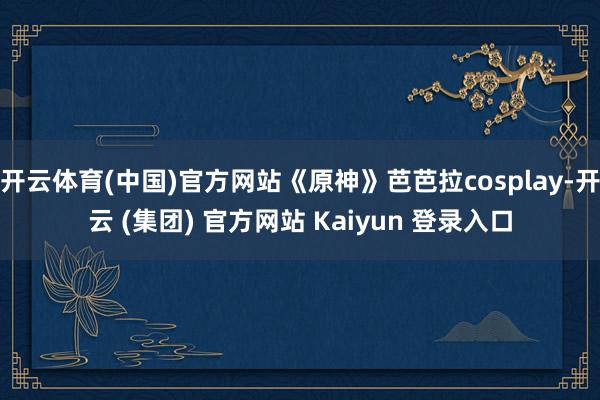 开云体育(中国)官方网站《原神》芭芭拉cosplay-开云 (集团) 官方网站 Kaiyun 登录入口
