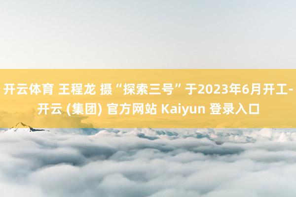 开云体育 王程龙 摄　　“探索三号”于2023年6月开工-开云 (集团) 官方网站 Kaiyun 登录入口
