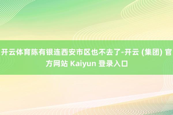 开云体育陈有银连西安市区也不去了-开云 (集团) 官方网站 Kaiyun 登录入口