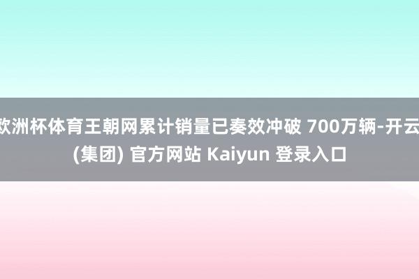 欧洲杯体育王朝网累计销量已奏效冲破 700万辆-开云 (集团) 官方网站 Kaiyun 登录入口