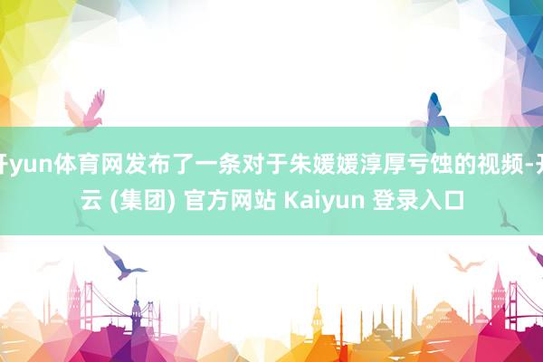 开yun体育网发布了一条对于朱媛媛淳厚亏蚀的视频-开云 (集团) 官方网站 Kaiyun 登录入口