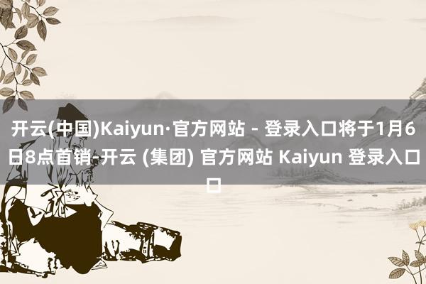 开云(中国)Kaiyun·官方网站 - 登录入口将于1月6日8点首销-开云 (集团) 官方网站 Kaiyun 登录入口