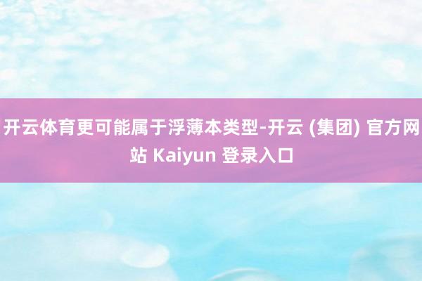开云体育更可能属于浮薄本类型-开云 (集团) 官方网站 Kaiyun 登录入口