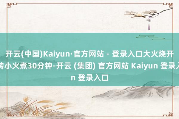 开云(中国)Kaiyun·官方网站 - 登录入口大火烧开后转小火煮30分钟-开云 (集团) 官方网站 Kaiyun 登录入口