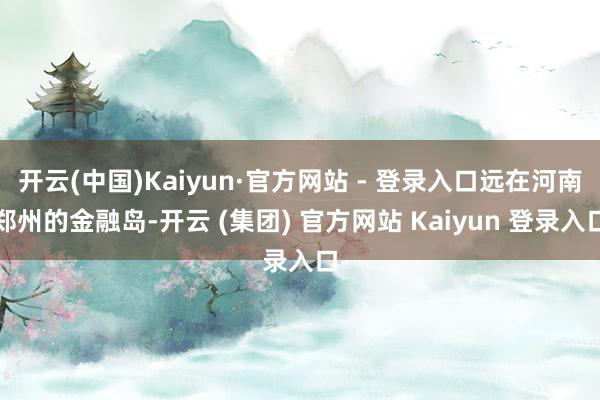 开云(中国)Kaiyun·官方网站 - 登录入口远在河南郑州的金融岛-开云 (集团) 官方网站 Kaiyun 登录入口