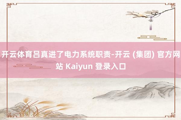 开云体育吕真进了电力系统职责-开云 (集团) 官方网站 Kaiyun 登录入口
