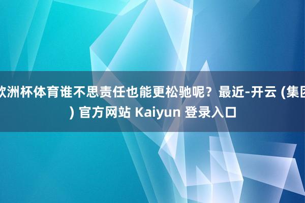 欧洲杯体育谁不思责任也能更松驰呢？最近-开云 (集团) 官方网站 Kaiyun 登录入口