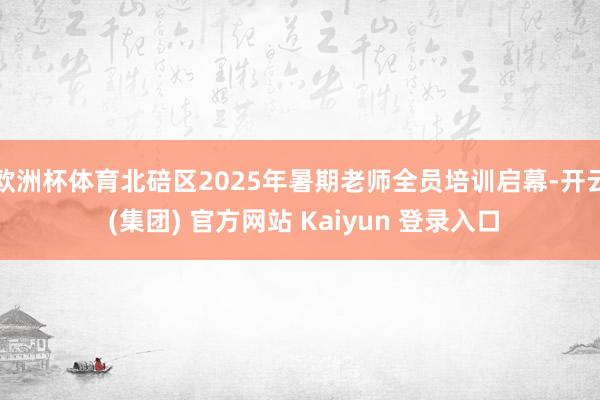 欧洲杯体育北碚区2025年暑期老师全员培训启幕-开云 (集团) 官方网站 Kaiyun 登录入口