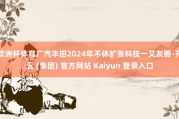 欧洲杯体育广汽丰田2024年不休扩张科技一又友圈-开云 (集团) 官方网站 Kaiyun 登录入口