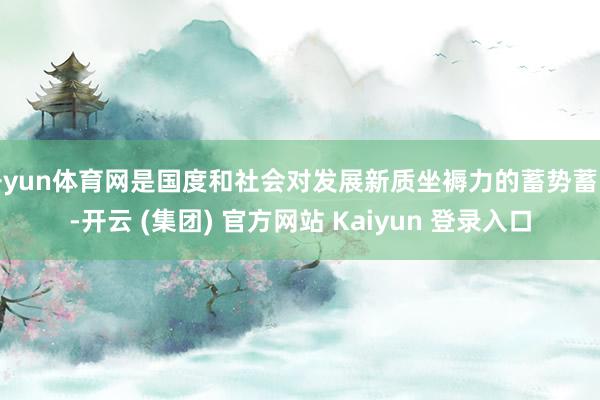 开yun体育网是国度和社会对发展新质坐褥力的蓄势蓄能-开云 (集团) 官方网站 Kaiyun 登录入口