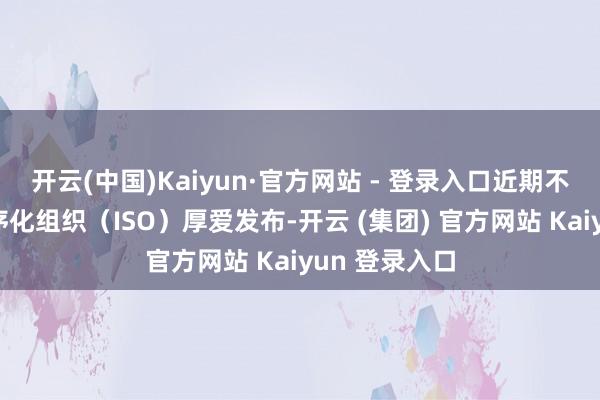 开云(中国)Kaiyun·官方网站 - 登录入口近期不时由国际程序化组织（ISO）厚爱发布-开云 (集团) 官方网站 Kaiyun 登录入口