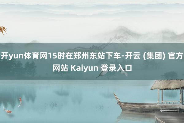 开yun体育网15时在郑州东站下车-开云 (集团) 官方网站 Kaiyun 登录入口