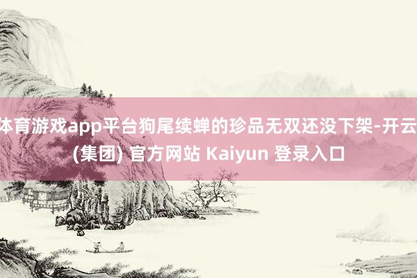 体育游戏app平台狗尾续蝉的珍品无双还没下架-开云 (集团) 官方网站 Kaiyun 登录入口
