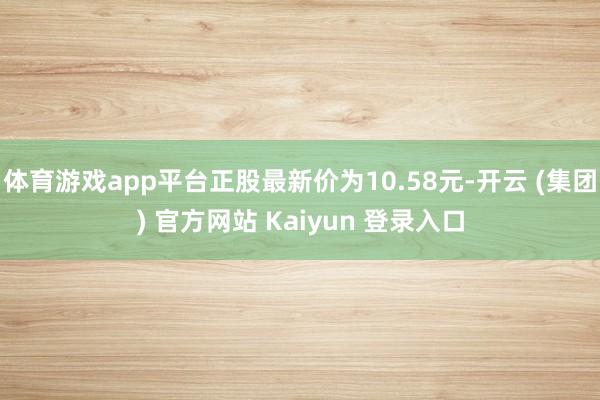 体育游戏app平台正股最新价为10.58元-开云 (集团) 官方网站 Kaiyun 登录入口