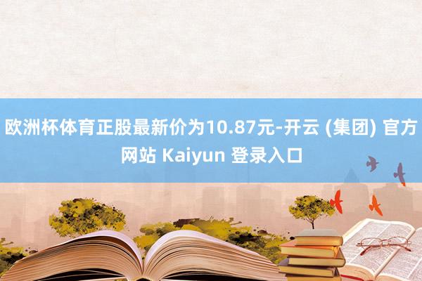 欧洲杯体育正股最新价为10.87元-开云 (集团) 官方网站 Kaiyun 登录入口