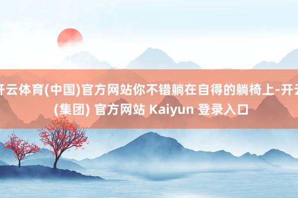 开云体育(中国)官方网站你不错躺在自得的躺椅上-开云 (集团) 官方网站 Kaiyun 登录入口