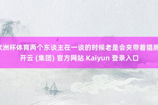 欧洲杯体育两个东谈主在一谈的时候老是会夹带着猖厥-开云 (集团) 官方网站 Kaiyun 登录入口