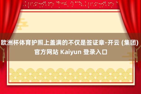 欧洲杯体育护照上盖满的不仅是签证章-开云 (集团) 官方网站 Kaiyun 登录入口