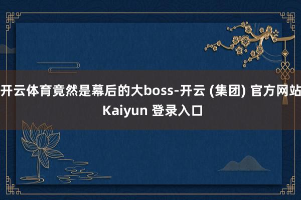 开云体育竟然是幕后的大boss-开云 (集团) 官方网站 Kaiyun 登录入口