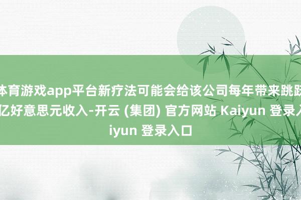 体育游戏app平台新疗法可能会给该公司每年带来跳跃50亿好意思元收入-开云 (集团) 官方网站 Kaiyun 登录入口