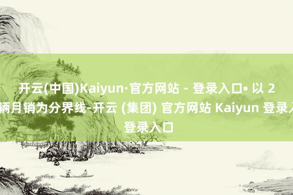 开云(中国)Kaiyun·官方网站 - 登录入口• 以 2 万辆月销为分界线-开云 (集团) 官方网站 Kaiyun 登录入口