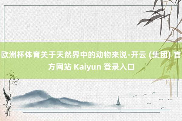 欧洲杯体育关于天然界中的动物来说-开云 (集团) 官方网站 Kaiyun 登录入口