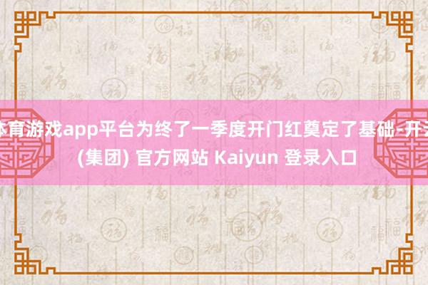体育游戏app平台为终了一季度开门红奠定了基础-开云 (集团) 官方网站 Kaiyun 登录入口