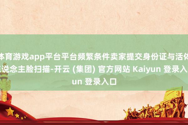 体育游戏app平台平台频繁条件卖家提交身份证与活体东说念主脸扫描-开云 (集团) 官方网站 Kaiyun 登录入口