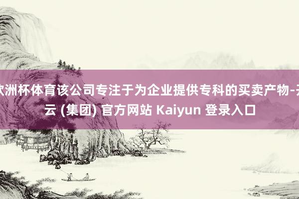 欧洲杯体育该公司专注于为企业提供专科的买卖产物-开云 (集团) 官方网站 Kaiyun 登录入口