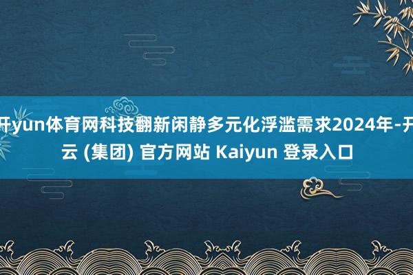 开yun体育网科技翻新闲静多元化浮滥需求2024年-开云 (集团) 官方网站 Kaiyun 登录入口