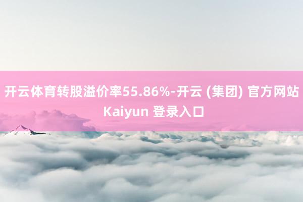 开云体育转股溢价率55.86%-开云 (集团) 官方网站 Kaiyun 登录入口