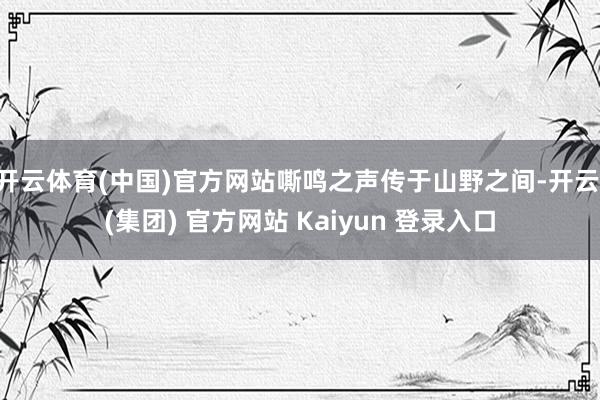 开云体育(中国)官方网站嘶鸣之声传于山野之间-开云 (集团) 官方网站 Kaiyun 登录入口