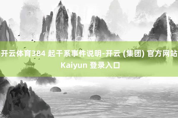 开云体育384 起干系事件说明-开云 (集团) 官方网站 Kaiyun 登录入口