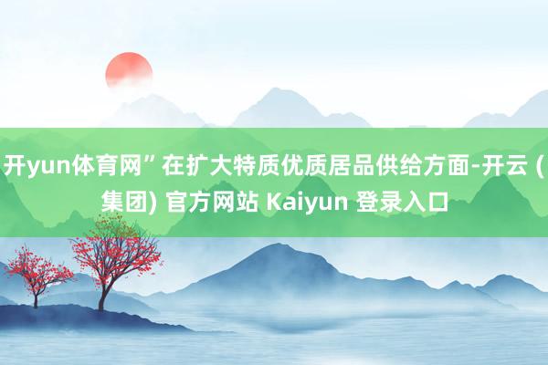 开yun体育网”　　在扩大特质优质居品供给方面-开云 (集团) 官方网站 Kaiyun 登录入口