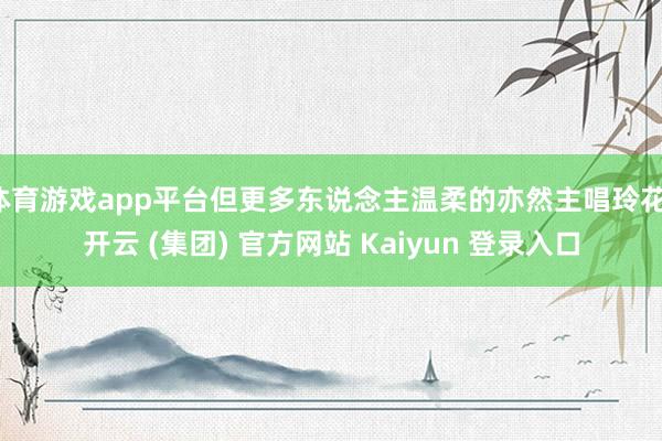 体育游戏app平台但更多东说念主温柔的亦然主唱玲花-开云 (集团) 官方网站 Kaiyun 登录入口