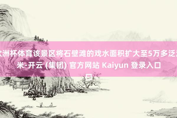 欧洲杯体育该景区将石壁滩的戏水面积扩大至5万多泛泛米-开云 (集团) 官方网站 Kaiyun 登录入口