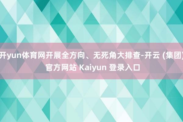 开yun体育网开展全方向、无死角大排查-开云 (集团) 官方网站 Kaiyun 登录入口