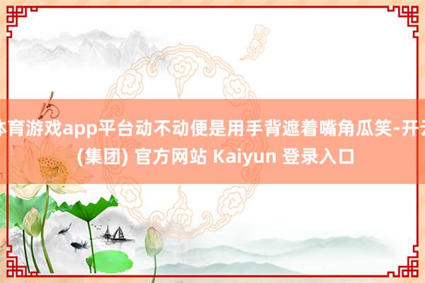 体育游戏app平台动不动便是用手背遮着嘴角瓜笑-开云 (集团) 官方网站 Kaiyun 登录入口