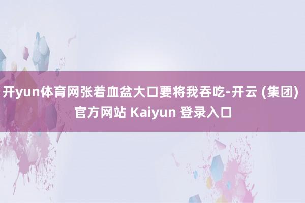 开yun体育网张着血盆大口要将我吞吃-开云 (集团) 官方网站 Kaiyun 登录入口