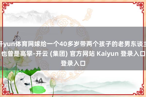 开yun体育网嫁给一个40多岁带两个孩子的老男东谈主也曾是高攀-开云 (集团) 官方网站 Kaiyun 登录入口