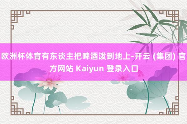 欧洲杯体育有东谈主把啤酒泼到地上-开云 (集团) 官方网站 Kaiyun 登录入口